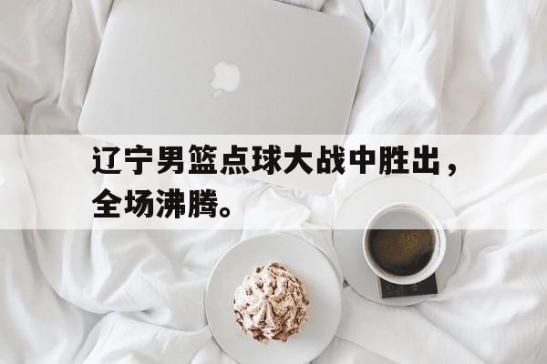 c7娱乐平台-辽宁男篮点球大战中胜出，全场沸腾。