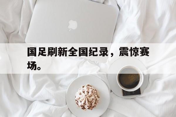 c7娱乐网页版-国足刷新全国纪录，震惊赛场。