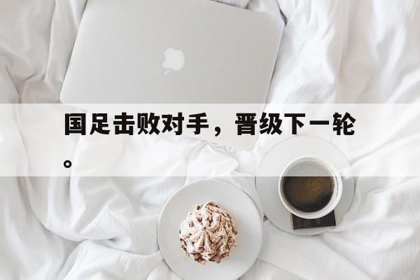 c7娱乐网页版-国足击败对手，晋级下一轮。