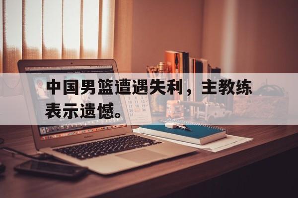 c7下载官网入口-中国男篮遭遇失利，主教练表示遗憾。
