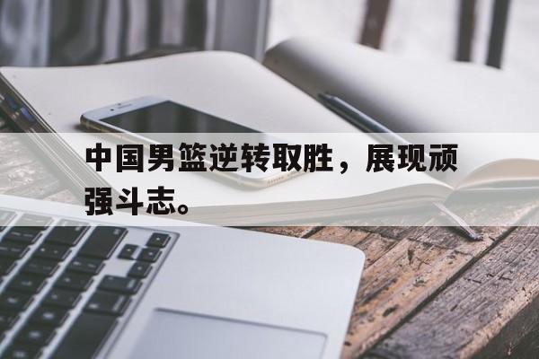 c7下载官网入口-中国男篮逆转取胜，展现顽强斗志。