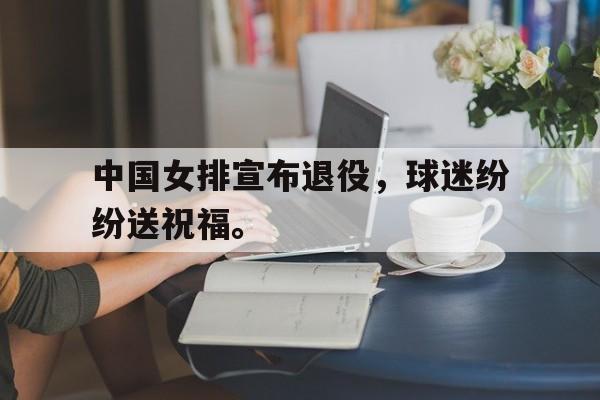 c7下载官网入口-中国女排宣布退役，球迷纷纷送祝福。