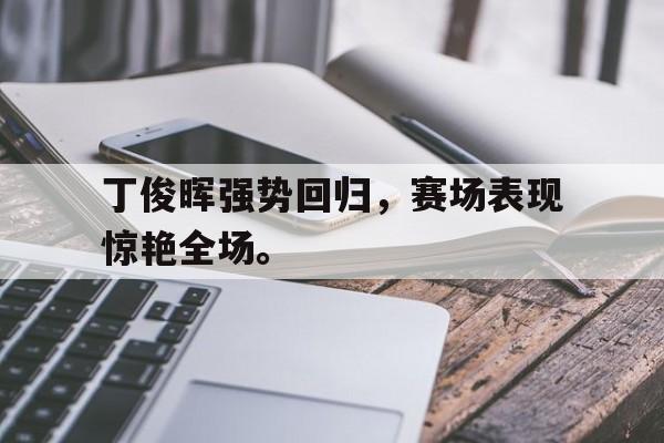 c7下载官网入口-丁俊晖强势回归，赛场表现惊艳全场。