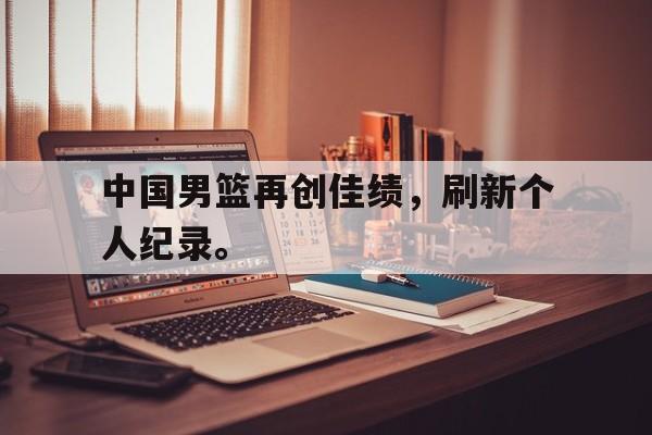 c7官方网址-中国男篮再创佳绩，刷新个人纪录。