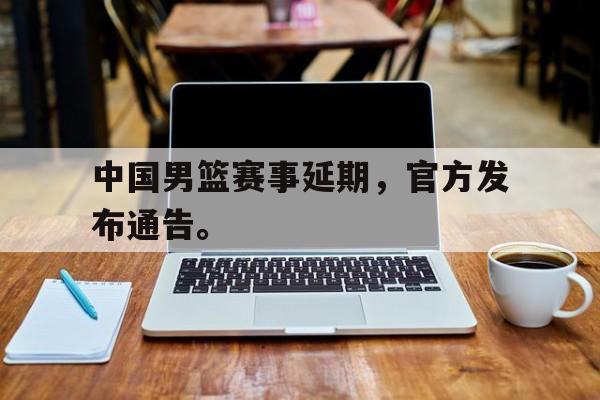 c7下载官网入口-中国男篮赛事延期，官方发布通告。