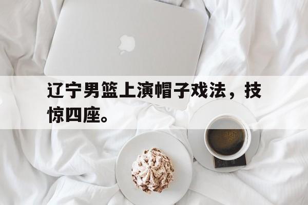 c7下载官网入口-辽宁男篮上演帽子戏法，技惊四座。