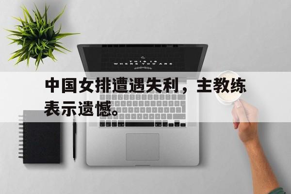 c7娱乐网页版-中国女排遭遇失利，主教练表示遗憾。