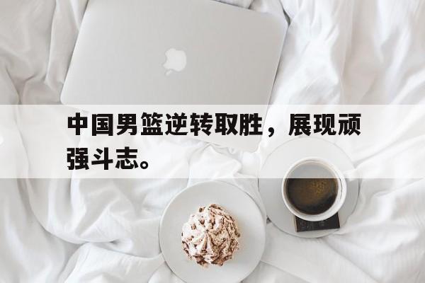 c7下载官网入口-中国男篮逆转取胜，展现顽强斗志。