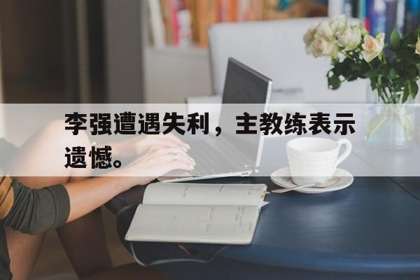 c7下载官网入口-李强遭遇失利，主教练表示遗憾。