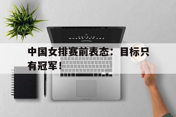 c7下载官网入口-中国女排赛前表态：目标只有冠军！