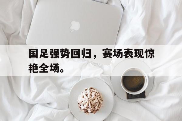c7下载官网入口-国足强势回归，赛场表现惊艳全场。