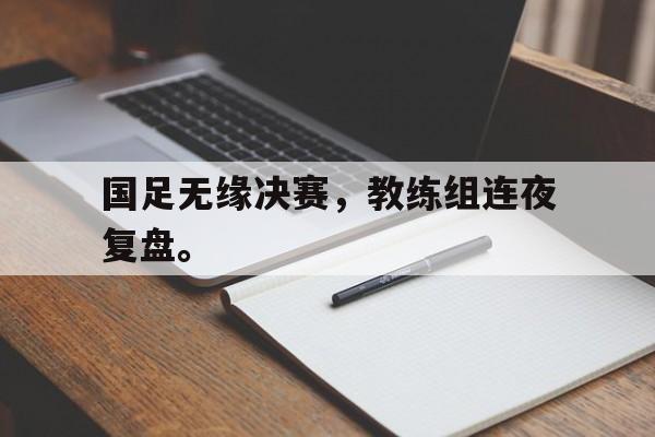 c7娱乐平台-国足无缘决赛，教练组连夜复盘。