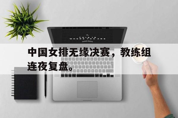 c7官方网址-中国女排无缘决赛，教练组连夜复盘。