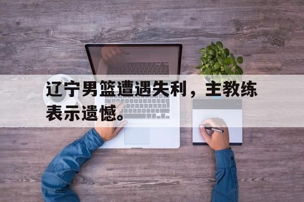 c7下载官网入口-辽宁男篮遭遇失利，主教练表示遗憾。