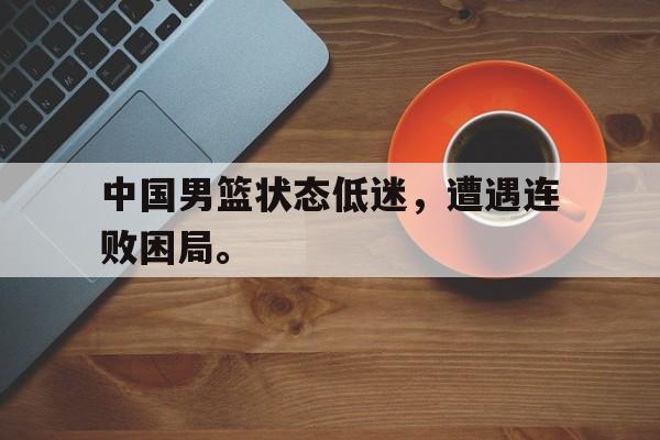 c7娱乐网页版-中国男篮状态低迷，遭遇连败困局。