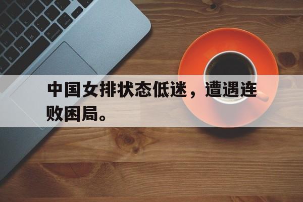c7娱乐平台-中国女排状态低迷，遭遇连败困局。