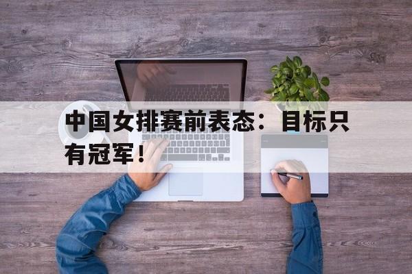 c7官方网址-中国女排赛前表态：目标只有冠军！