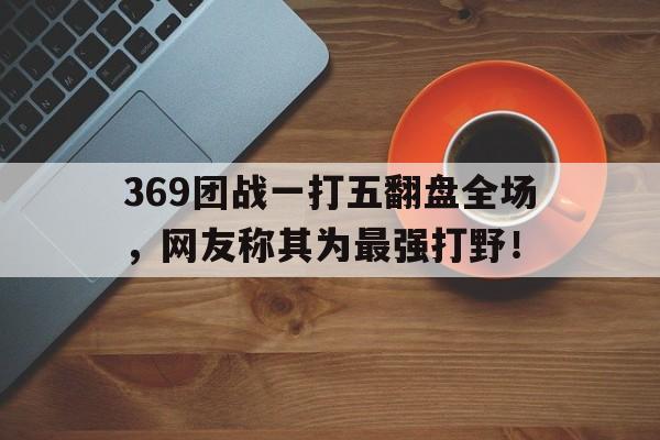 369团战一打五翻盘全场，网友称其为最强打野！