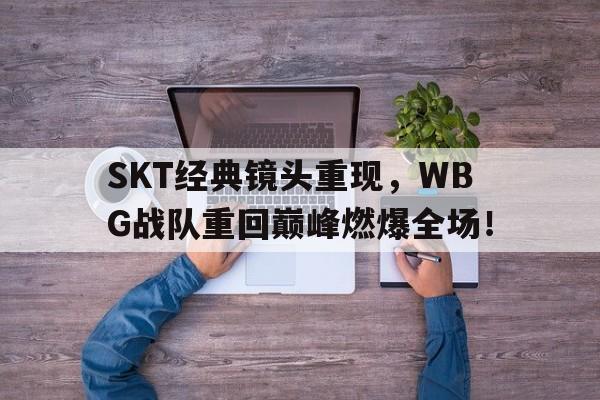 SKT经典镜头重现，WBG战队重回巅峰燃爆全场！