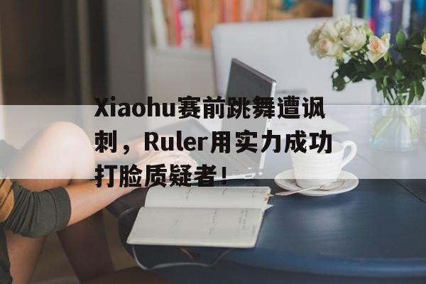 c7娱乐网页版-Xiaohu赛前跳舞遭讽刺，Ruler用实力成功打脸质疑者！