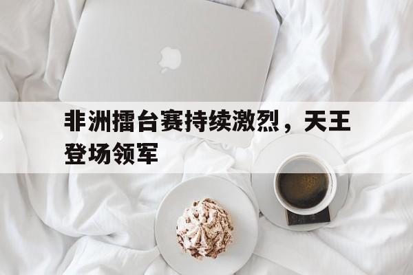 非洲擂台赛持续激烈，天王登场领军