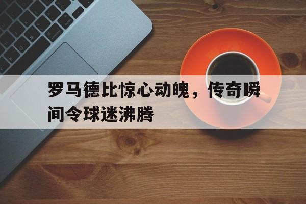 罗马德比惊心动魄，传奇瞬间令球迷沸腾
