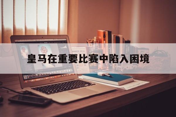 皇马在重要比赛中陷入困境