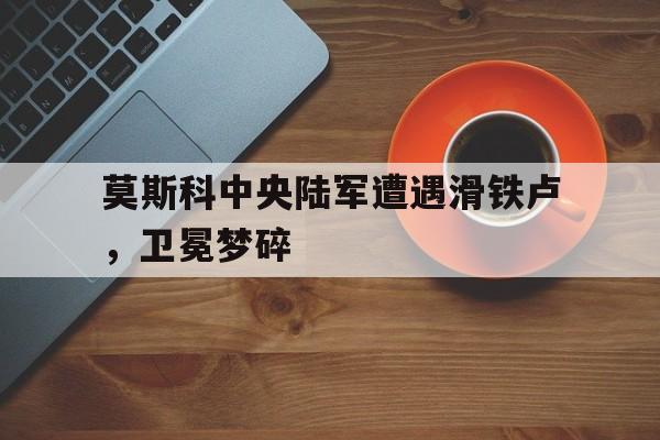 c7下载官网入口-莫斯科中央陆军遭遇滑铁卢，卫冕梦碎