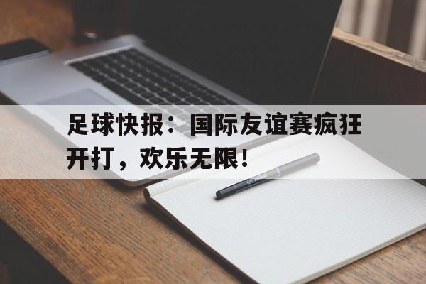 c7下载官网入口-足球快报：国际友谊赛疯狂开打，欢乐无限！