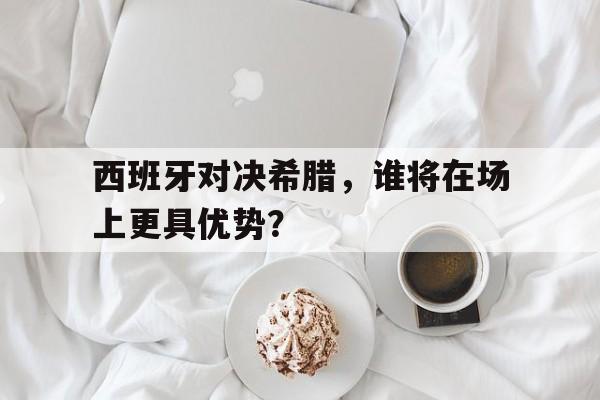 c7娱乐平台-西班牙对决希腊，谁将在场上更具优势？