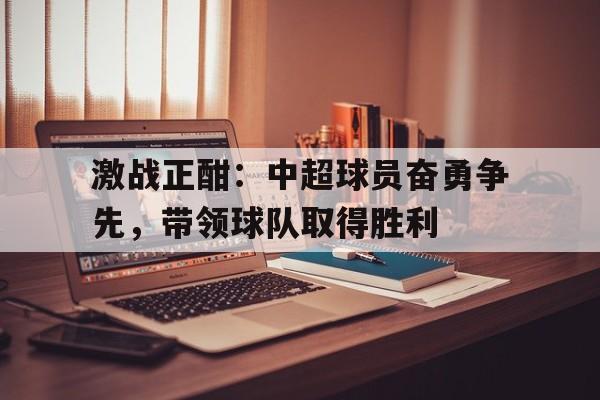 c7官方网址-激战正酣：中超球员奋勇争先，带领球队取得胜利