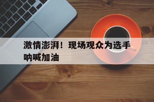c7官方网址-激情澎湃！现场观众为选手呐喊加油