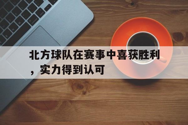 c7官方网址-北方球队在赛事中喜获胜利，实力得到认可