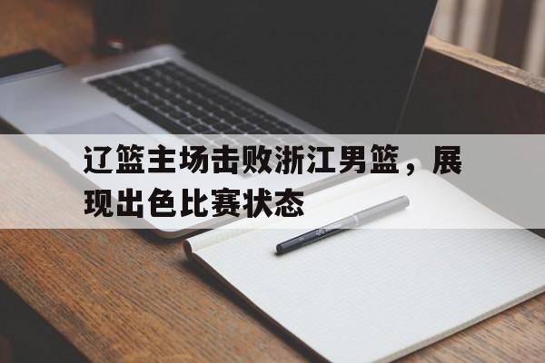 c7娱乐网页版-辽篮主场击败浙江男篮，展现出色比赛状态